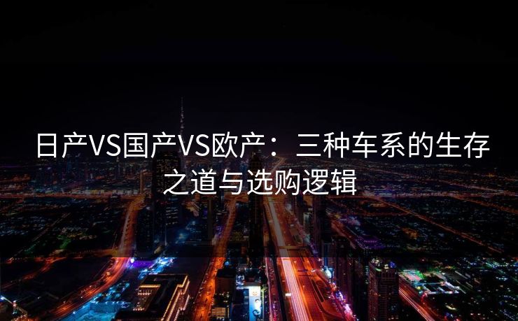 日产VS国产VS欧产：三种车系的生存之道与选购逻辑