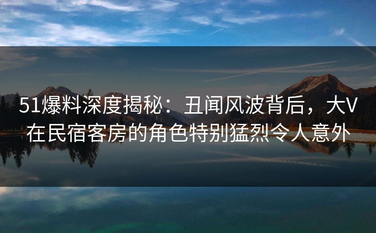 51爆料深度揭秘：丑闻风波背后，大V在民宿客房的角色特别猛烈令人意外
