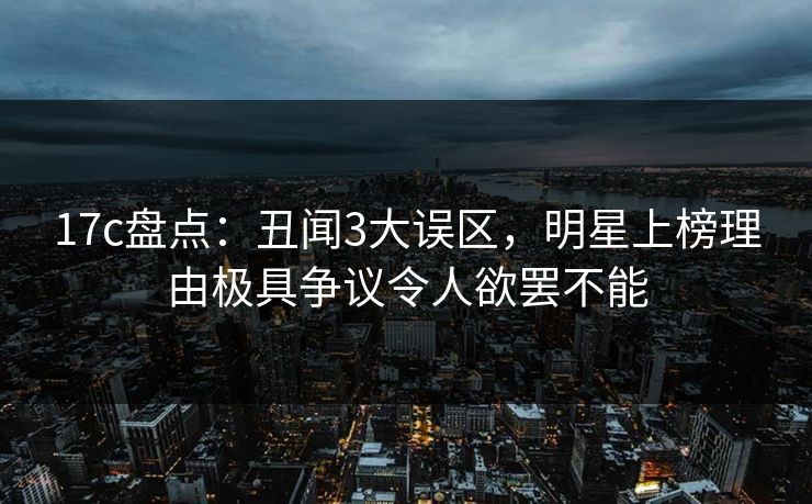 17c盘点：丑闻3大误区，明星上榜理由极具争议令人欲罢不能