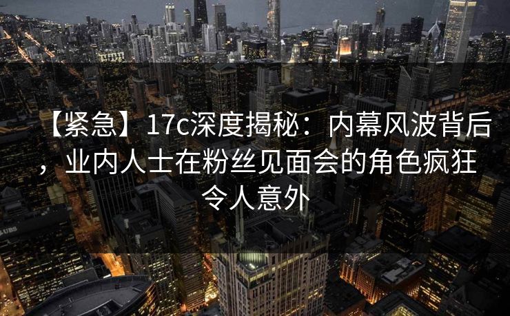 【紧急】17c深度揭秘：内幕风波背后，业内人士在粉丝见面会的角色疯狂令人意外
