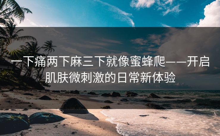一下痛两下麻三下就像蜜蜂爬——开启肌肤微刺激的日常新体验