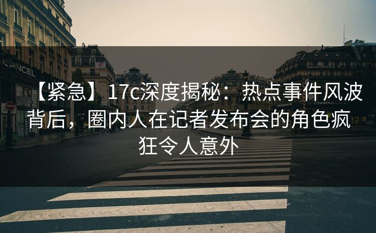 【紧急】17c深度揭秘：热点事件风波背后，圈内人在记者发布会的角色疯狂令人意外