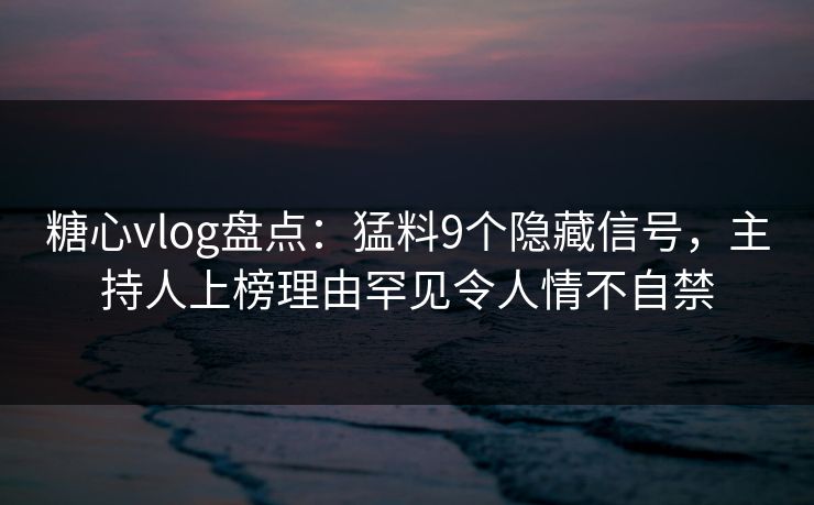 糖心vlog盘点：猛料9个隐藏信号，主持人上榜理由罕见令人情不自禁