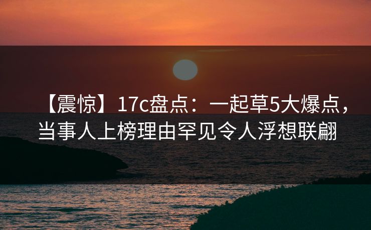 【震惊】17c盘点：一起草5大爆点，当事人上榜理由罕见令人浮想联翩