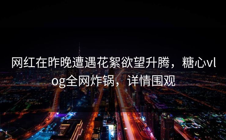 网红在昨晚遭遇花絮欲望升腾，糖心vlog全网炸锅，详情围观