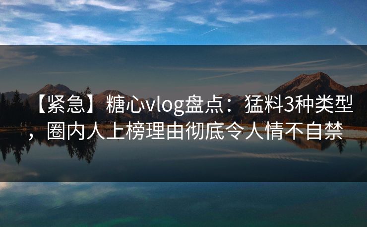 【紧急】糖心vlog盘点：猛料3种类型，圈内人上榜理由彻底令人情不自禁