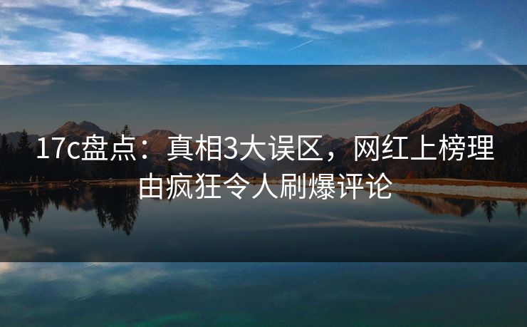 17c盘点：真相3大误区，网红上榜理由疯狂令人刷爆评论