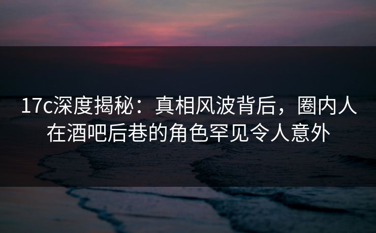 17c深度揭秘：真相风波背后，圈内人在酒吧后巷的角色罕见令人意外