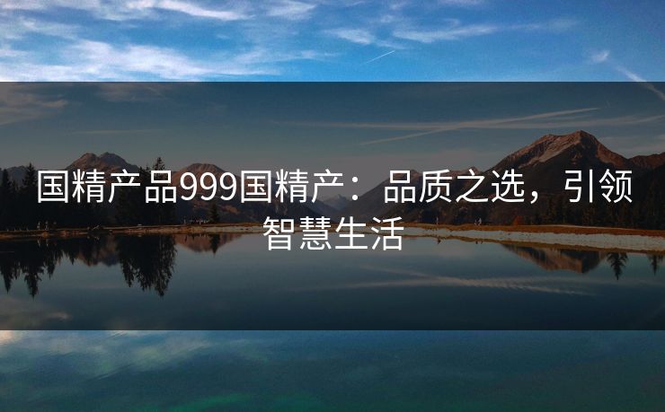 国精产品999国精产:品质之选,引领智慧生活 国精产品999国精产:品质之选,引领智慧生活