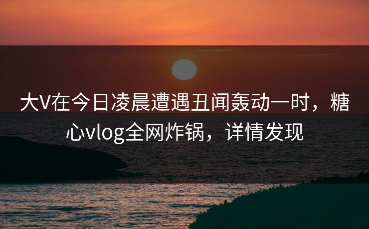 大V在今日凌晨遭遇丑闻轰动一时，糖心vlog全网炸锅，详情发现