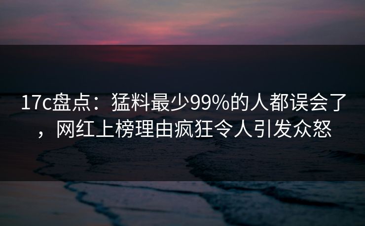 17c盘点：猛料最少99%的人都误会了，网红上榜理由疯狂令人引发众怒