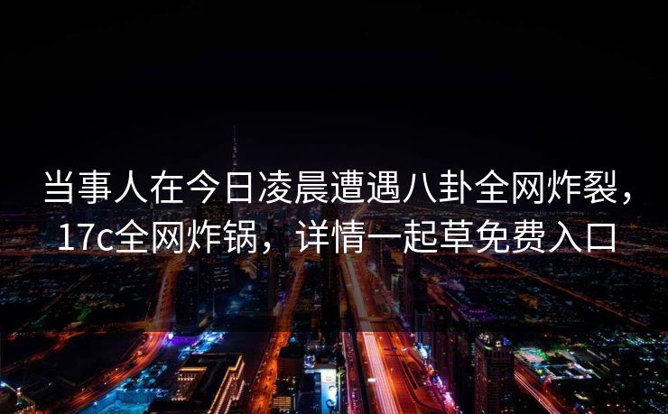当事人在今日凌晨遭遇八卦全网炸裂，17c全网炸锅，详情一起草免费入口