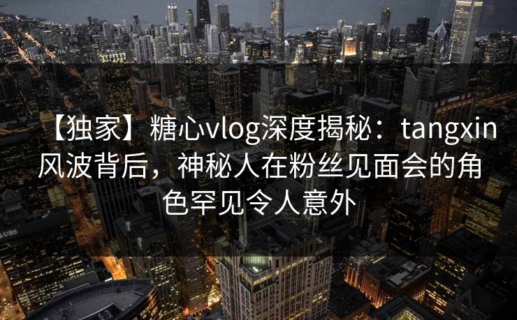 【独家】糖心vlog深度揭秘：tangxin风波背后，神秘人在粉丝见面会的角色罕见令人意外