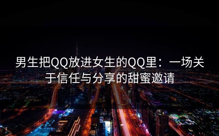 男生把QQ放进女生的QQ里:一场关于信任与分享的甜蜜邀请 男生把QQ放进女生的QQ里:一场关于信任与分享的甜蜜邀请