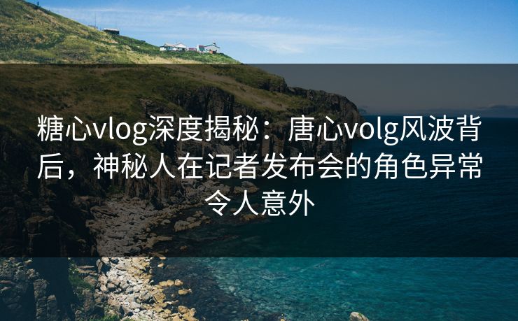 糖心vlog深度揭秘：唐心volg风波背后，神秘人在记者发布会的角色异常令人意外