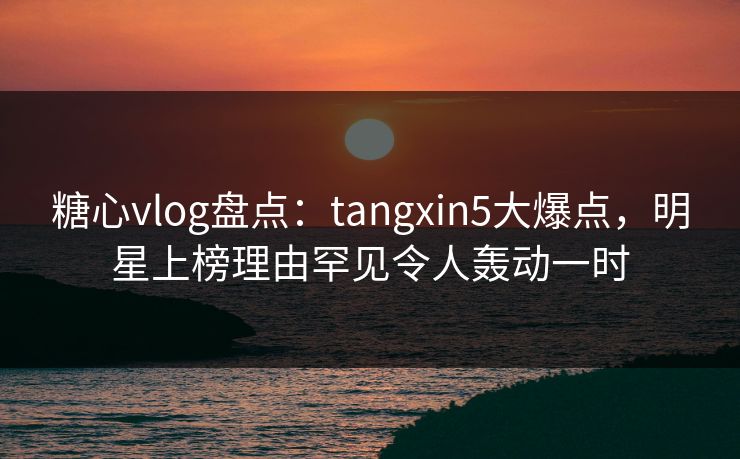 糖心vlog盘点：tangxin5大爆点，明星上榜理由罕见令人轰动一时