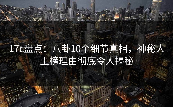 17c盘点：八卦10个细节真相，神秘人上榜理由彻底令人揭秘