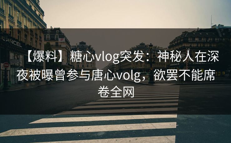 【爆料】糖心vlog突发：神秘人在深夜被曝曾参与唐心volg，欲罢不能席卷全网