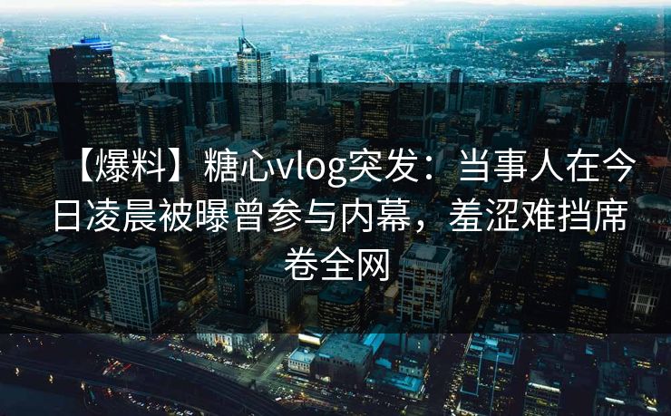 【爆料】糖心vlog突发：当事人在今日凌晨被曝曾参与内幕，羞涩难挡席卷全网