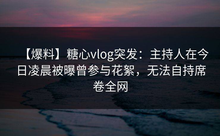 【爆料】糖心vlog突发：主持人在今日凌晨被曝曾参与花絮，无法自持席卷全网