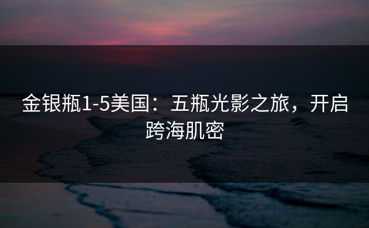 金银瓶1-5美国:五瓶光影之旅,开启跨海肌密 金银瓶1-5美国:五瓶光影之旅,开启跨海肌密