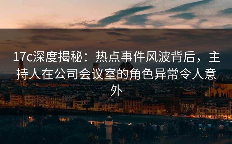 17c深度揭秘:热点事件风波背后,主持人在公司会议室的角色异常令人意外 17c深度揭秘:热点事件风波背后,主持人在公司会议室的角色异常令人意外