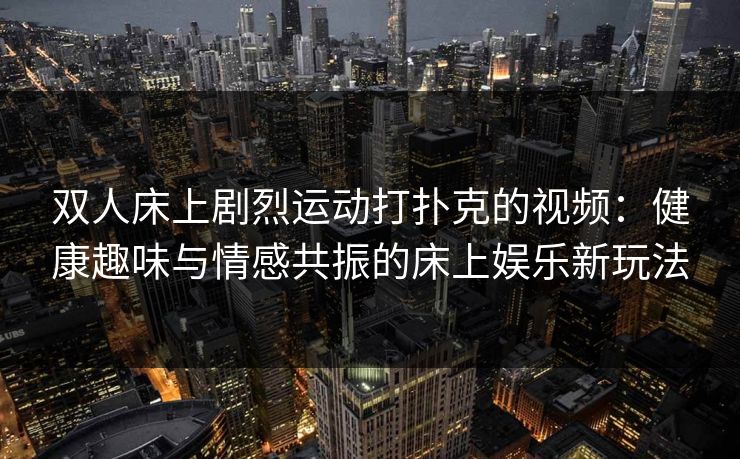 双人床上剧烈运动打扑克的视频：健康趣味与情感共振的床上娱乐新玩法
