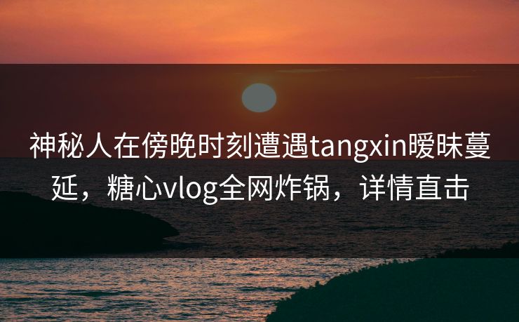 神秘人在傍晚时刻遭遇tangxin暧昧蔓延,糖心vlog全网炸锅,详情直击 神秘人在傍晚时刻遭遇tangxin暧昧蔓延,糖心vlog全网炸锅,详情直击