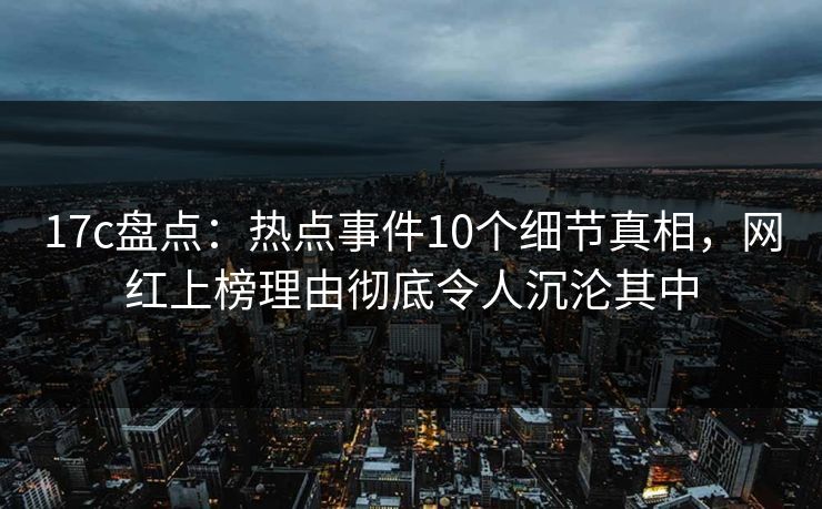 17c盘点:热点事件10个细节真相,网红上榜理由彻底令人沉沦其中 17c盘点:热点事件10个细节真相,网红上榜理由彻底令人沉沦其中