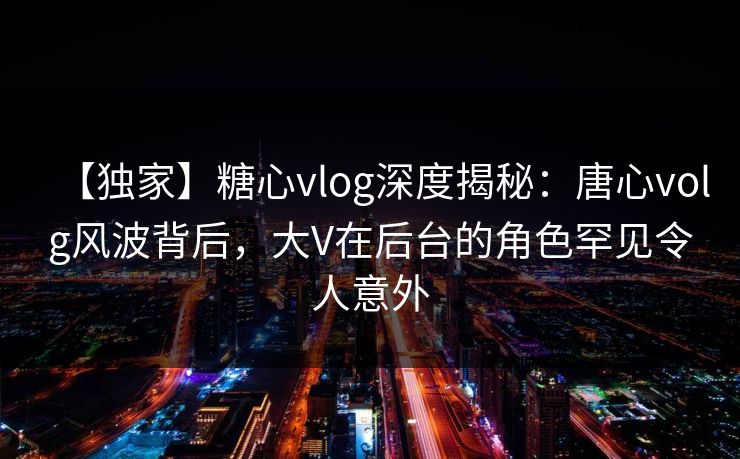 【独家】糖心vlog深度揭秘：唐心volg风波背后，大V在后台的角色罕见令人意外