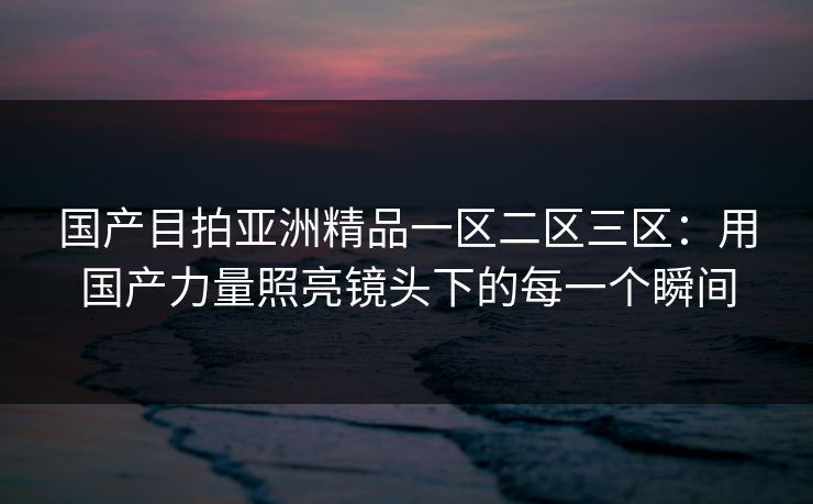 国产目拍亚洲精品一区二区三区：用国产力量照亮镜头下的每一个瞬间
