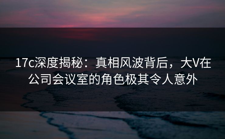 17c深度揭秘：真相风波背后，大V在公司会议室的角色极其令人意外