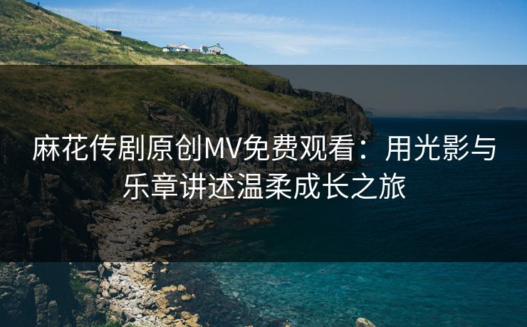 麻花传剧原创MV免费观看：用光影与乐章讲述温柔成长之旅