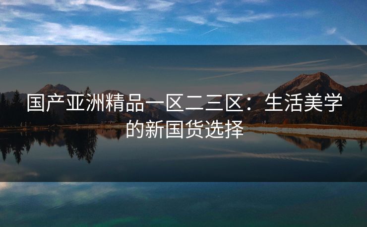 国产亚洲精品一区二三区：生活美学的新国货选择