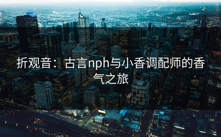 折观音：古言nph与小香调配师的香气之旅