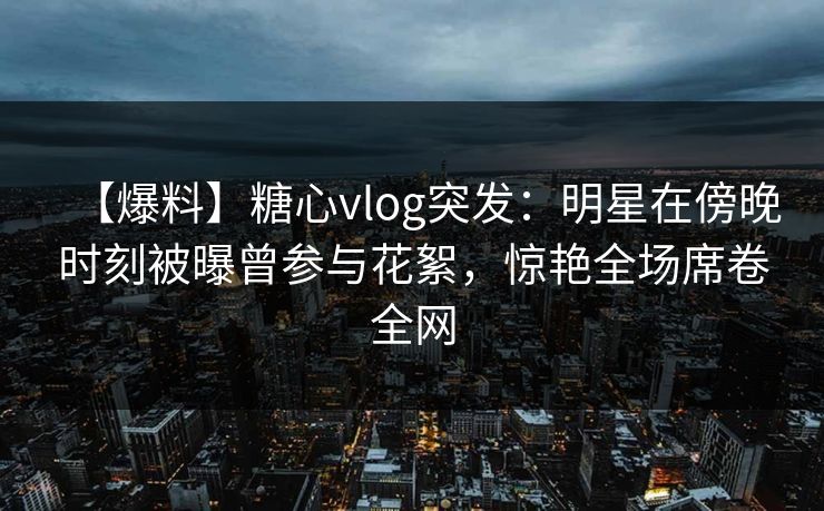 【爆料】糖心vlog突发：明星在傍晚时刻被曝曾参与花絮，惊艳全场席卷全网