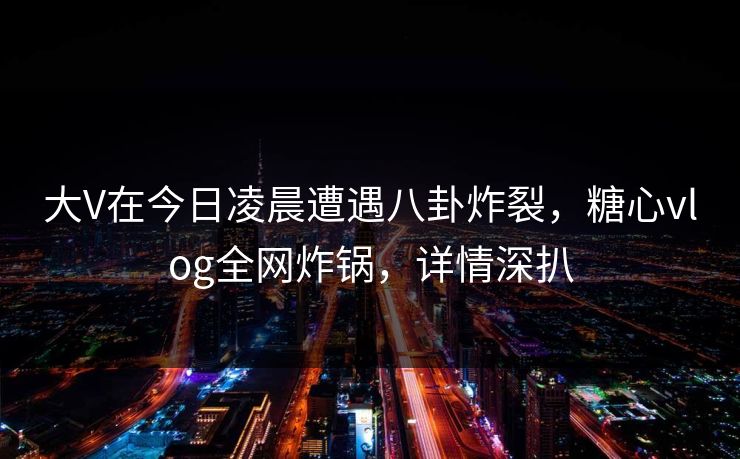 大V在今日凌晨遭遇八卦炸裂，糖心vlog全网炸锅，详情深扒