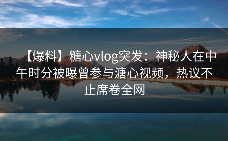 【爆料】糖心vlog突发：神秘人在中午时分被曝曾参与溏心视频，热议不止席卷全网