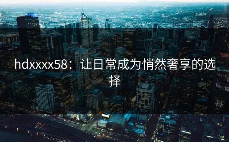 hdxxxx58:让日常成为悄然奢享的选择 hdxxxx58:让日常成为悄然奢享的选择