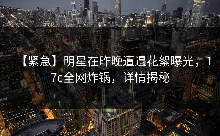 【紧急】明星在昨晚遭遇花絮曝光，17c全网炸锅，详情揭秘