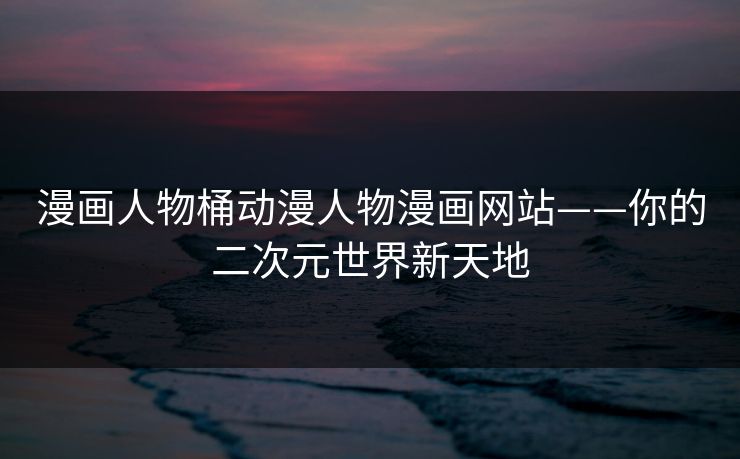 漫画人物桶动漫人物漫画网站——你的二次元世界新天地 漫画人物桶动漫人物漫画网站——你的二次元世界新天地