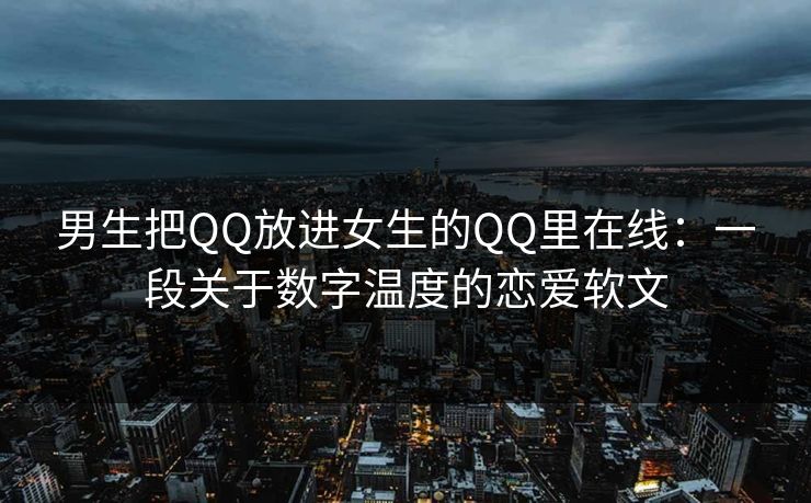 男生把QQ放进女生的QQ里在线：一段关于数字温度的恋爱软文