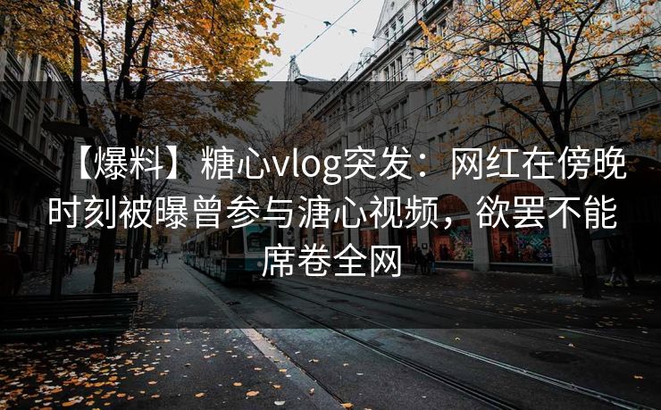 【爆料】糖心vlog突发:网红在傍晚时刻被曝曾参与溏心视频,欲罢不能席卷全网 【爆料】糖心vlog突发:网红在傍晚时刻被曝曾参与溏心视频,欲罢不能席卷全网