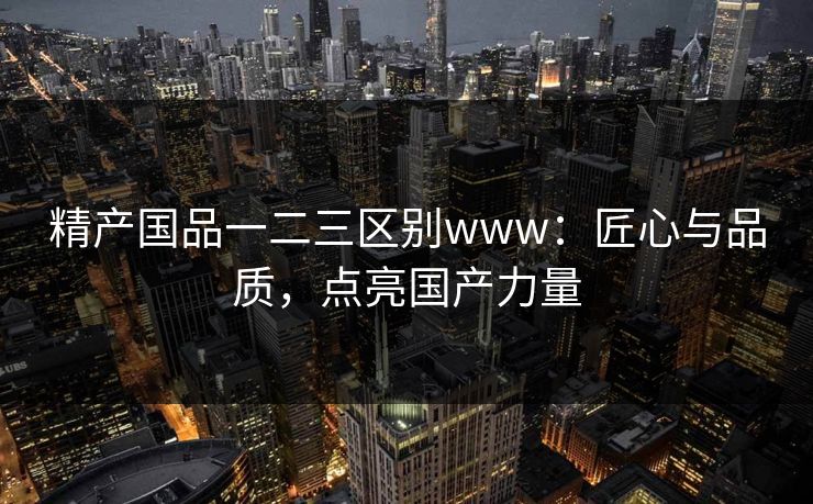 精产国品一二三区别www:匠心与品质,点亮国产力量 精产国品一二三区别www:匠心与品质,点亮国产力量