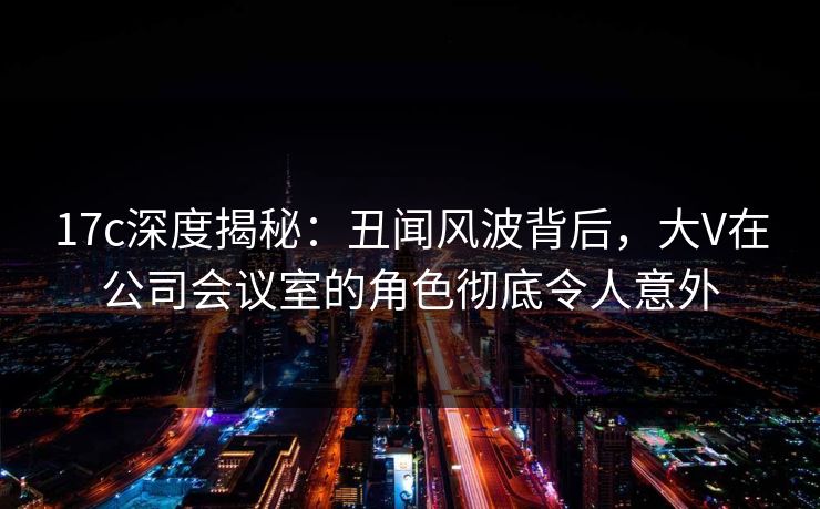 17c深度揭秘:丑闻风波背后,大V在公司会议室的角色彻底令人意外 17c深度揭秘:丑闻风波背后,大V在公司会议室的角色彻底令人意外