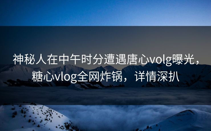 神秘人在中午时分遭遇唐心volg曝光,糖心vlog全网炸锅,详情深扒 神秘人在中午时分遭遇唐心volg曝光,糖心vlog全网炸锅,详情深扒