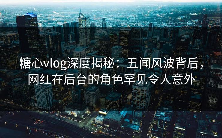糖心vlog深度揭秘:丑闻风波背后,网红在后台的角色罕见令人意外