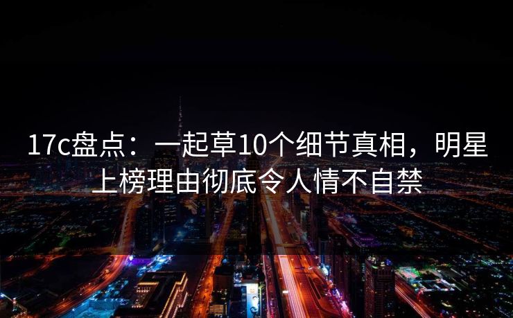 17c盘点:一起草10个细节真相,明星上榜理由彻底令人情不自禁