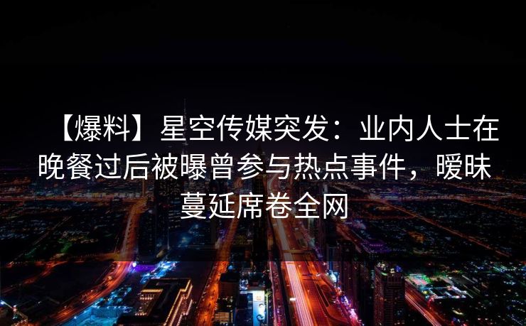 【爆料】星空传媒突发:业内人士在晚餐过后被曝曾参与热点事件,暧昧蔓延席卷全网 【爆料】星空传媒突发:业内人士在晚餐过后被曝曾参与热点事件,暧昧蔓延席卷全网