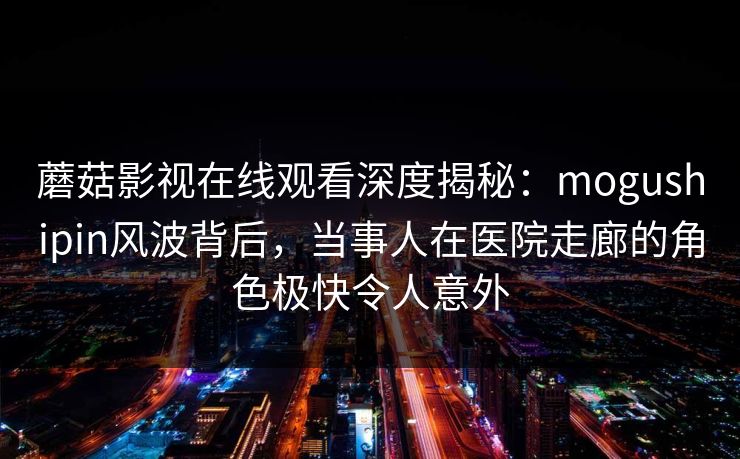 蘑菇影视在线观看深度揭秘：mogushipin风波背后，当事人在医院走廊的角色极快令人意外